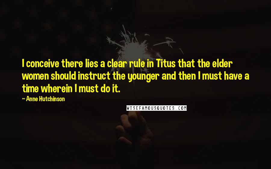 Anne Hutchinson Quotes: I conceive there lies a clear rule in Titus that the elder women should instruct the younger and then I must have a time wherein I must do it.