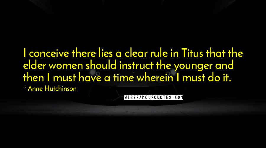 Anne Hutchinson Quotes: I conceive there lies a clear rule in Titus that the elder women should instruct the younger and then I must have a time wherein I must do it.