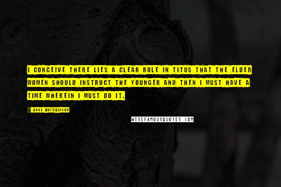 Anne Hutchinson Quotes: I conceive there lies a clear rule in Titus that the elder women should instruct the younger and then I must have a time wherein I must do it.