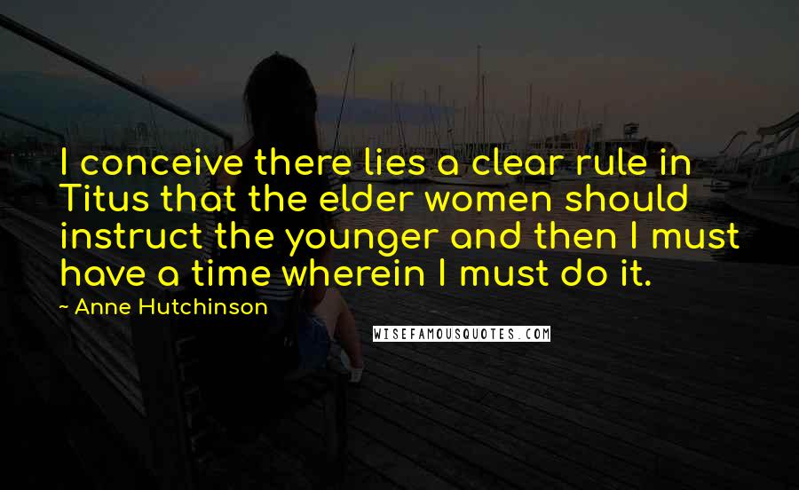 Anne Hutchinson Quotes: I conceive there lies a clear rule in Titus that the elder women should instruct the younger and then I must have a time wherein I must do it.