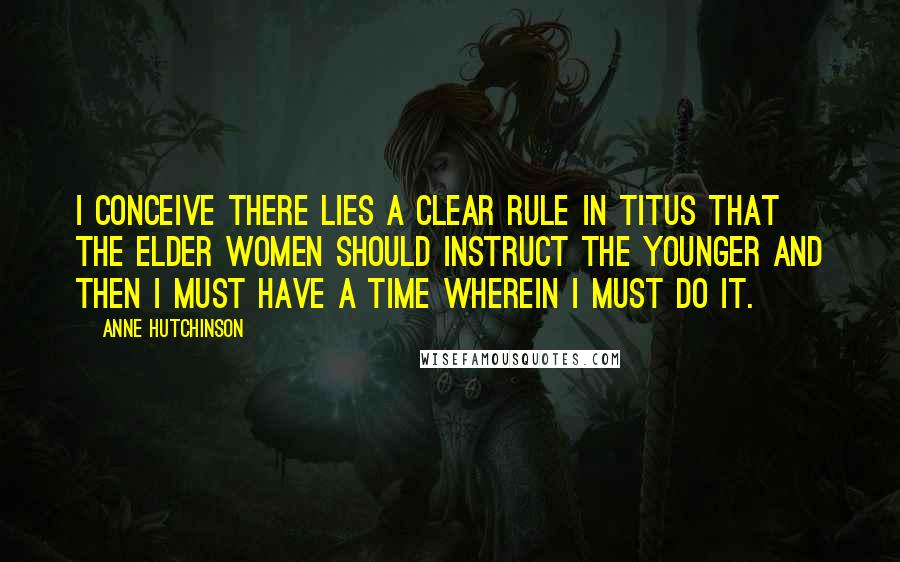 Anne Hutchinson Quotes: I conceive there lies a clear rule in Titus that the elder women should instruct the younger and then I must have a time wherein I must do it.