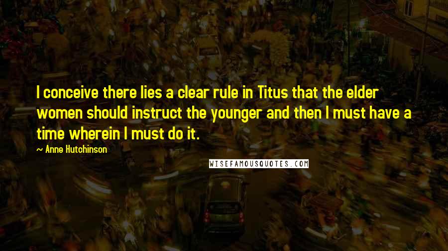 Anne Hutchinson Quotes: I conceive there lies a clear rule in Titus that the elder women should instruct the younger and then I must have a time wherein I must do it.