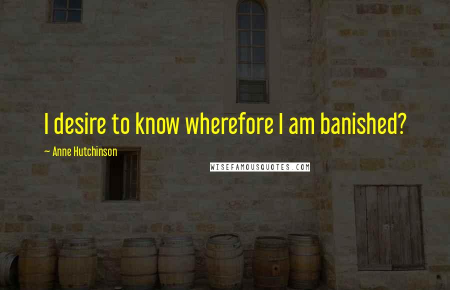 Anne Hutchinson Quotes: I desire to know wherefore I am banished?