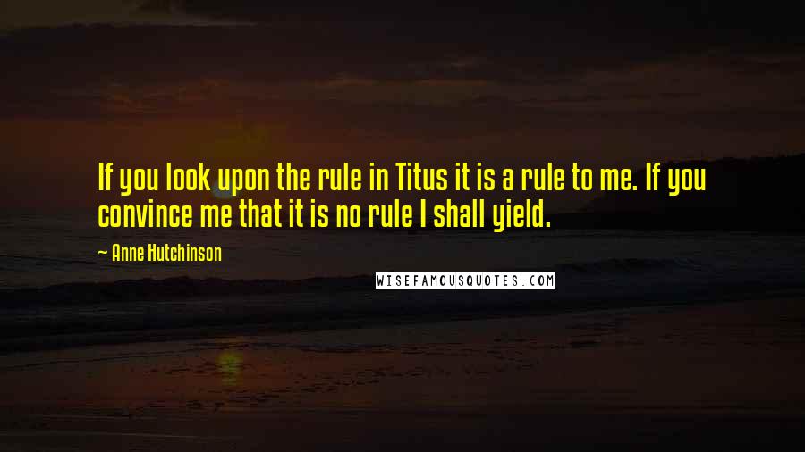 Anne Hutchinson Quotes: If you look upon the rule in Titus it is a rule to me. If you convince me that it is no rule I shall yield.