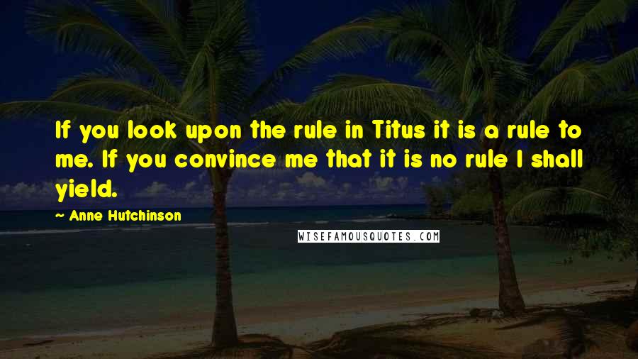 Anne Hutchinson Quotes: If you look upon the rule in Titus it is a rule to me. If you convince me that it is no rule I shall yield.