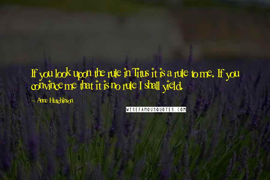 Anne Hutchinson Quotes: If you look upon the rule in Titus it is a rule to me. If you convince me that it is no rule I shall yield.