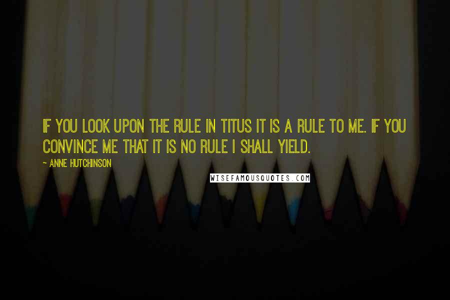 Anne Hutchinson Quotes: If you look upon the rule in Titus it is a rule to me. If you convince me that it is no rule I shall yield.