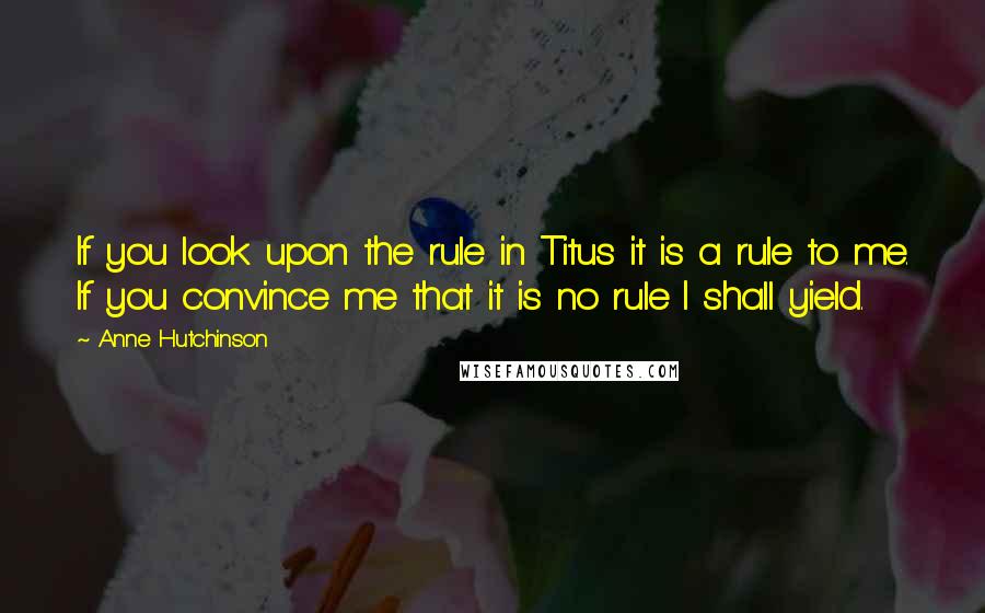 Anne Hutchinson Quotes: If you look upon the rule in Titus it is a rule to me. If you convince me that it is no rule I shall yield.