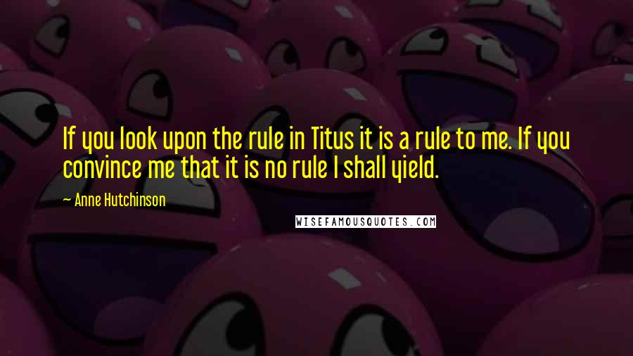 Anne Hutchinson Quotes: If you look upon the rule in Titus it is a rule to me. If you convince me that it is no rule I shall yield.