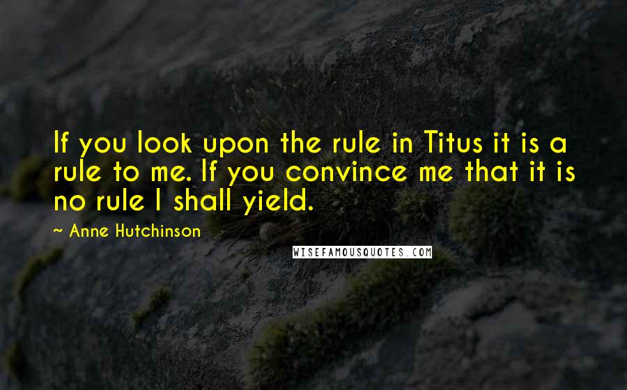 Anne Hutchinson Quotes: If you look upon the rule in Titus it is a rule to me. If you convince me that it is no rule I shall yield.