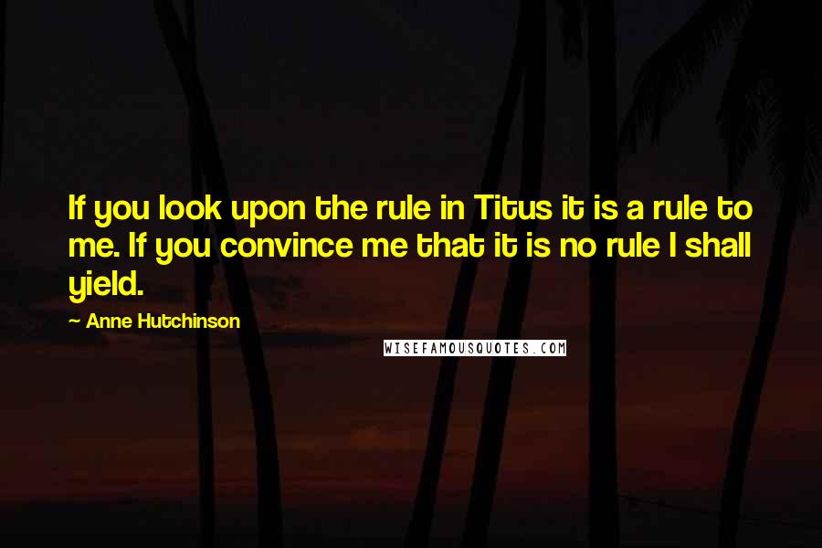 Anne Hutchinson Quotes: If you look upon the rule in Titus it is a rule to me. If you convince me that it is no rule I shall yield.