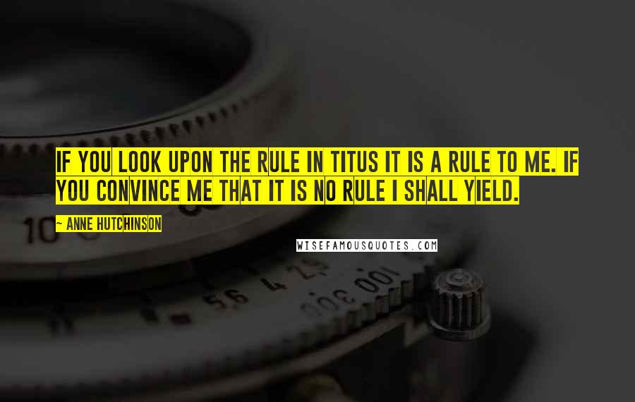Anne Hutchinson Quotes: If you look upon the rule in Titus it is a rule to me. If you convince me that it is no rule I shall yield.