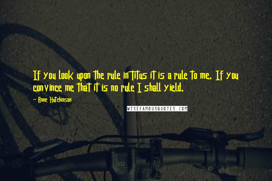 Anne Hutchinson Quotes: If you look upon the rule in Titus it is a rule to me. If you convince me that it is no rule I shall yield.