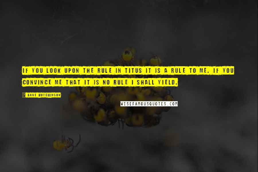 Anne Hutchinson Quotes: If you look upon the rule in Titus it is a rule to me. If you convince me that it is no rule I shall yield.