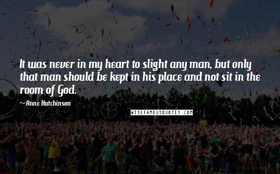 Anne Hutchinson Quotes: It was never in my heart to slight any man, but only that man should be kept in his place and not sit in the room of God.