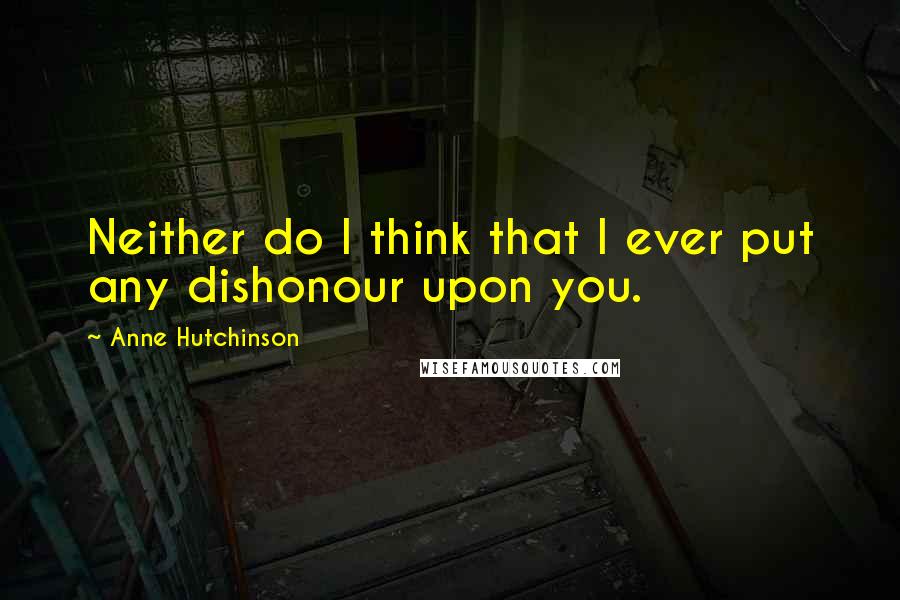 Anne Hutchinson Quotes: Neither do I think that I ever put any dishonour upon you.