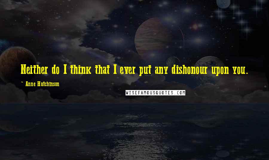 Anne Hutchinson Quotes: Neither do I think that I ever put any dishonour upon you.