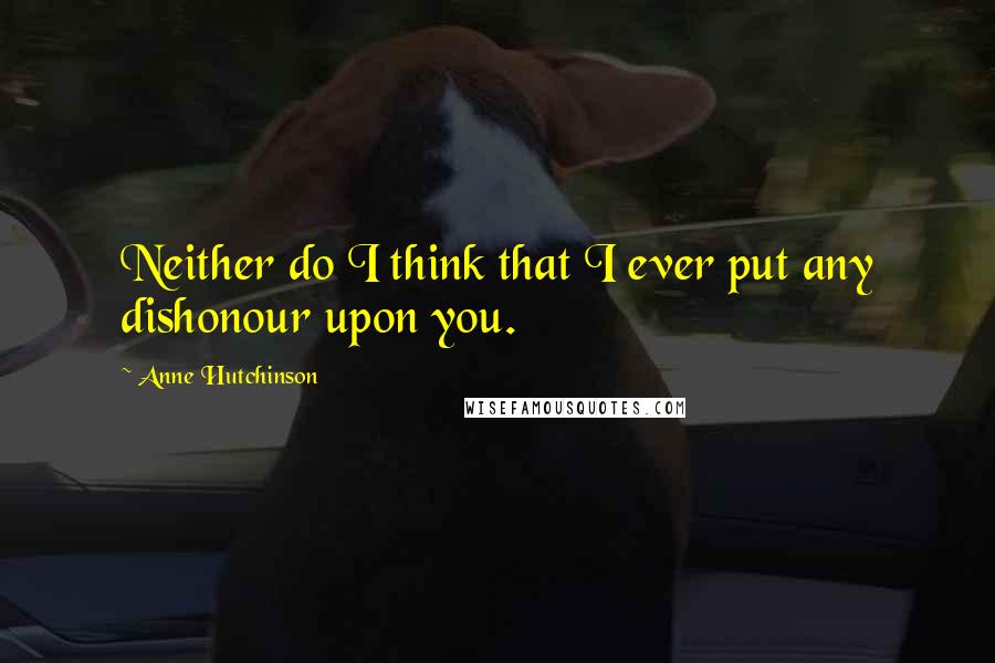 Anne Hutchinson Quotes: Neither do I think that I ever put any dishonour upon you.