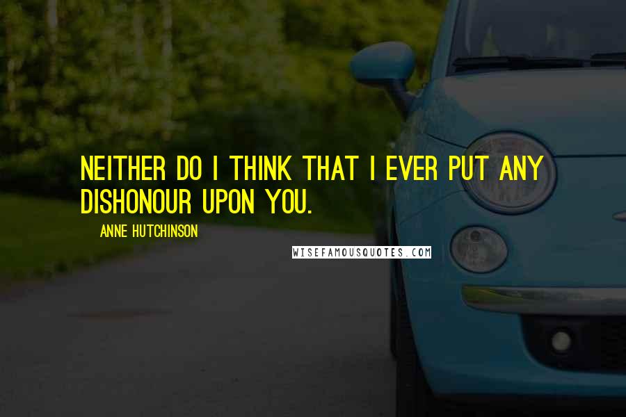 Anne Hutchinson Quotes: Neither do I think that I ever put any dishonour upon you.