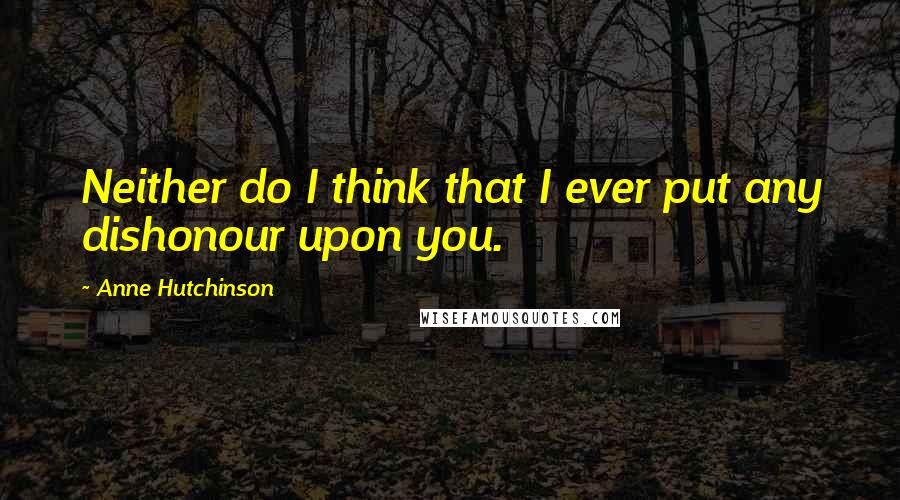 Anne Hutchinson Quotes: Neither do I think that I ever put any dishonour upon you.