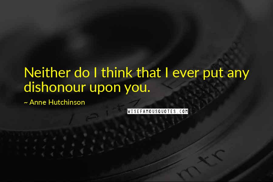 Anne Hutchinson Quotes: Neither do I think that I ever put any dishonour upon you.