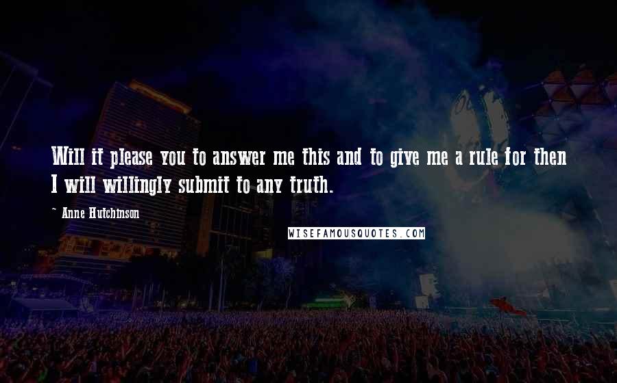 Anne Hutchinson Quotes: Will it please you to answer me this and to give me a rule for then I will willingly submit to any truth.