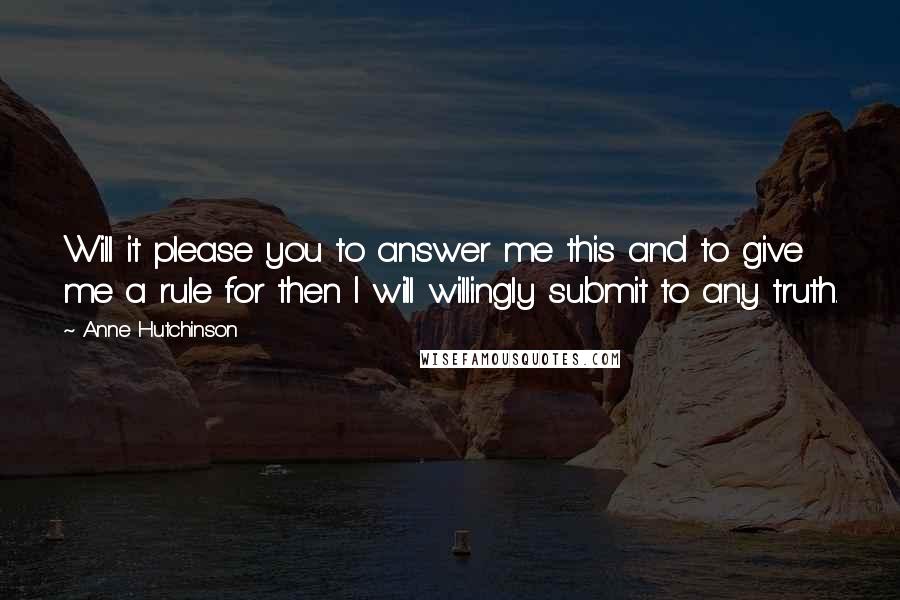 Anne Hutchinson Quotes: Will it please you to answer me this and to give me a rule for then I will willingly submit to any truth.