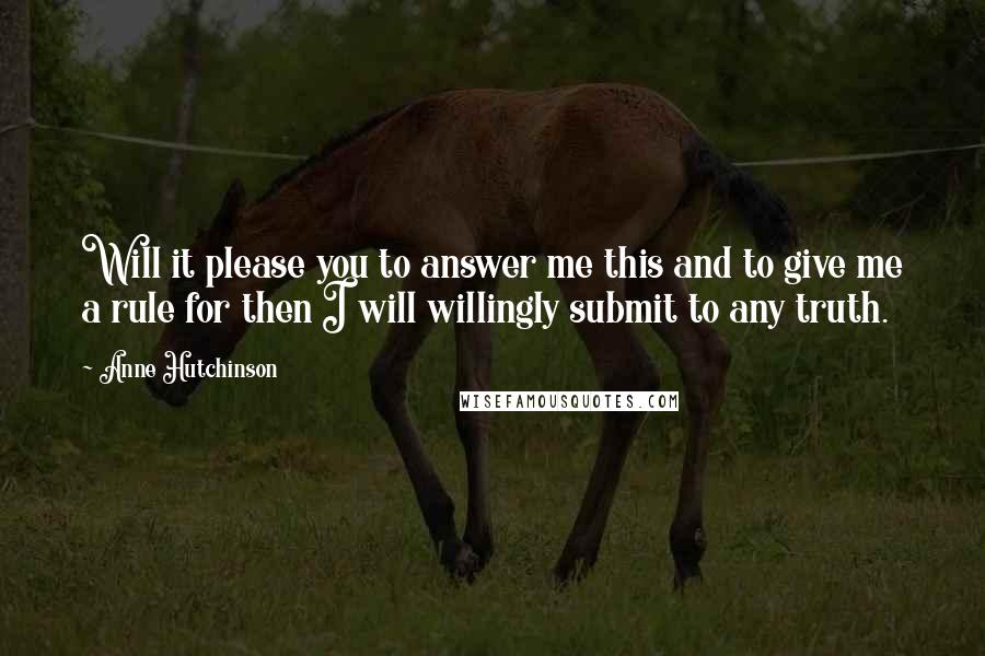 Anne Hutchinson Quotes: Will it please you to answer me this and to give me a rule for then I will willingly submit to any truth.