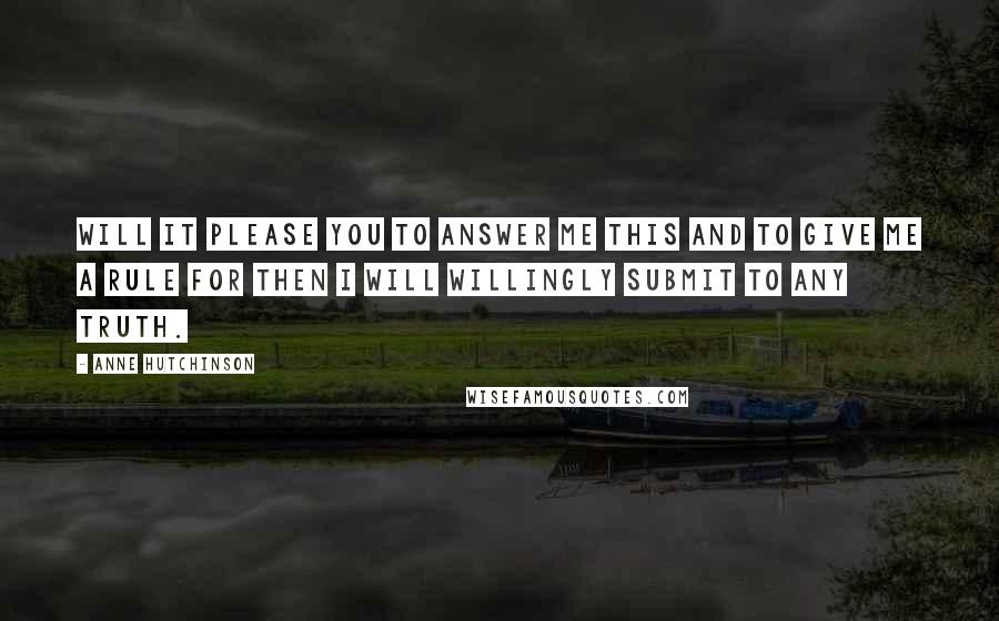 Anne Hutchinson Quotes: Will it please you to answer me this and to give me a rule for then I will willingly submit to any truth.