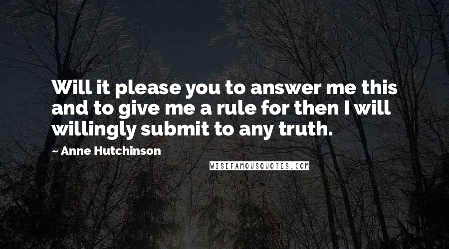 Anne Hutchinson Quotes: Will it please you to answer me this and to give me a rule for then I will willingly submit to any truth.