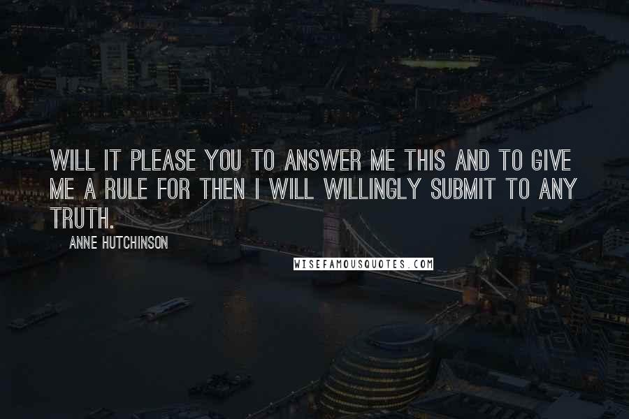 Anne Hutchinson Quotes: Will it please you to answer me this and to give me a rule for then I will willingly submit to any truth.