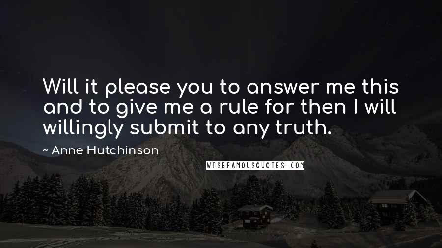 Anne Hutchinson Quotes: Will it please you to answer me this and to give me a rule for then I will willingly submit to any truth.