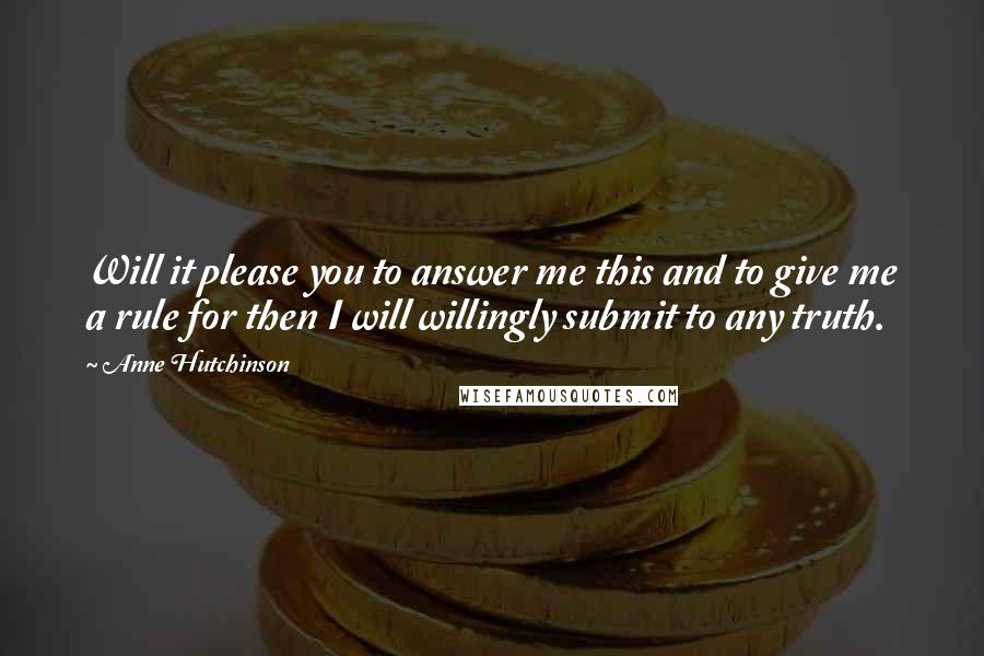 Anne Hutchinson Quotes: Will it please you to answer me this and to give me a rule for then I will willingly submit to any truth.