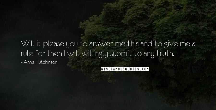 Anne Hutchinson Quotes: Will it please you to answer me this and to give me a rule for then I will willingly submit to any truth.