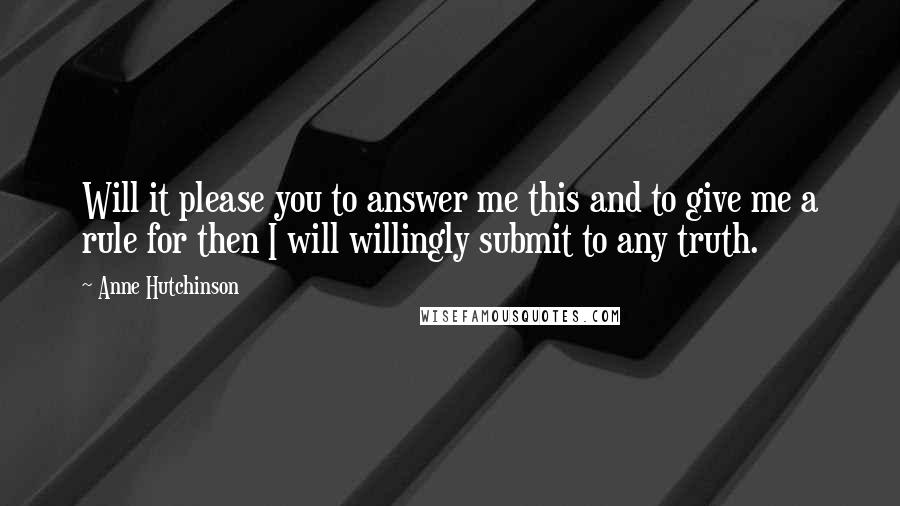 Anne Hutchinson Quotes: Will it please you to answer me this and to give me a rule for then I will willingly submit to any truth.