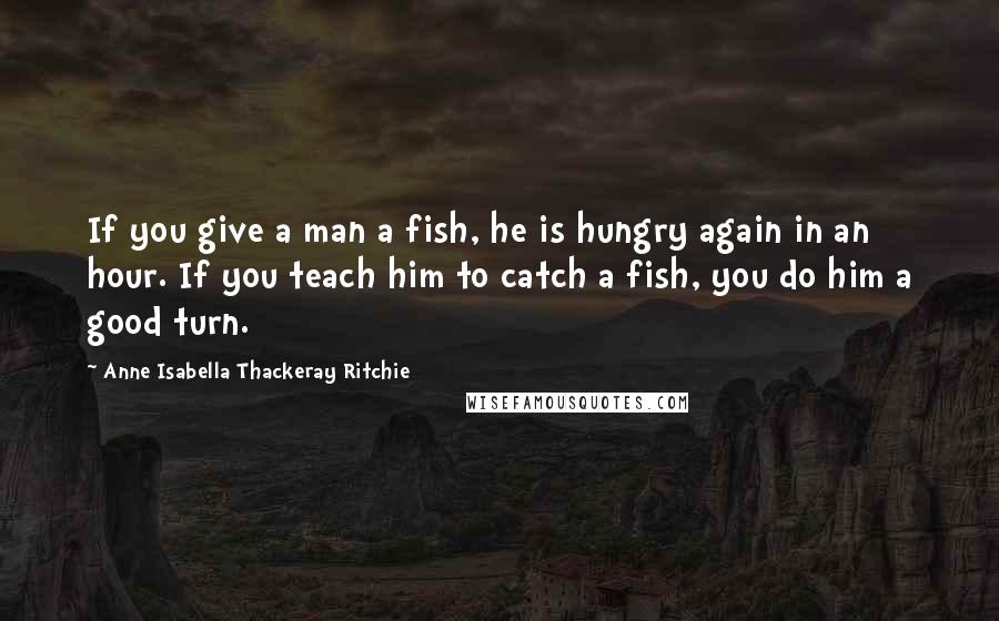 Anne Isabella Thackeray Ritchie Quotes: If you give a man a fish, he is hungry again in an hour. If you teach him to catch a fish, you do him a good turn.