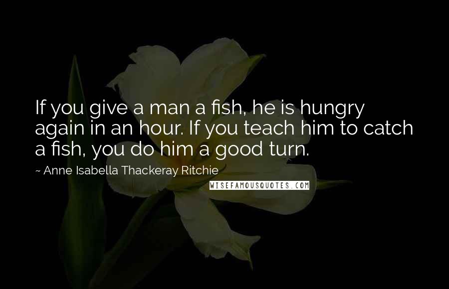 Anne Isabella Thackeray Ritchie Quotes: If you give a man a fish, he is hungry again in an hour. If you teach him to catch a fish, you do him a good turn.