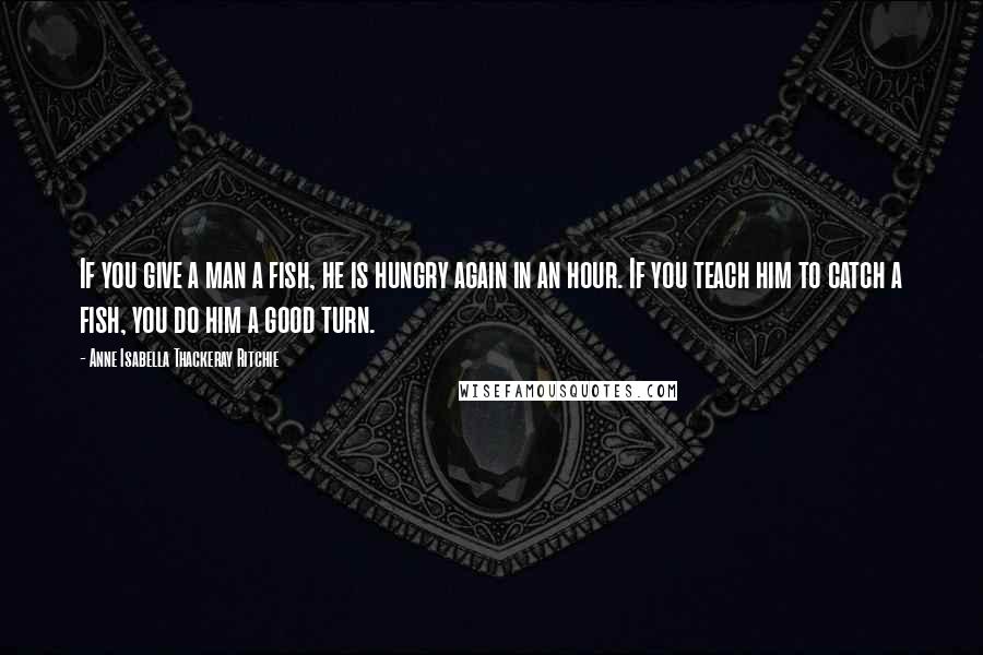 Anne Isabella Thackeray Ritchie Quotes: If you give a man a fish, he is hungry again in an hour. If you teach him to catch a fish, you do him a good turn.