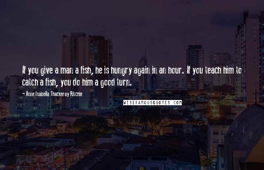 Anne Isabella Thackeray Ritchie Quotes: If you give a man a fish, he is hungry again in an hour. If you teach him to catch a fish, you do him a good turn.