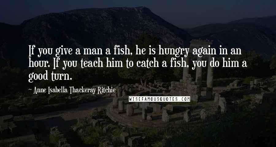 Anne Isabella Thackeray Ritchie Quotes: If you give a man a fish, he is hungry again in an hour. If you teach him to catch a fish, you do him a good turn.