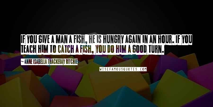 Anne Isabella Thackeray Ritchie Quotes: If you give a man a fish, he is hungry again in an hour. If you teach him to catch a fish, you do him a good turn.