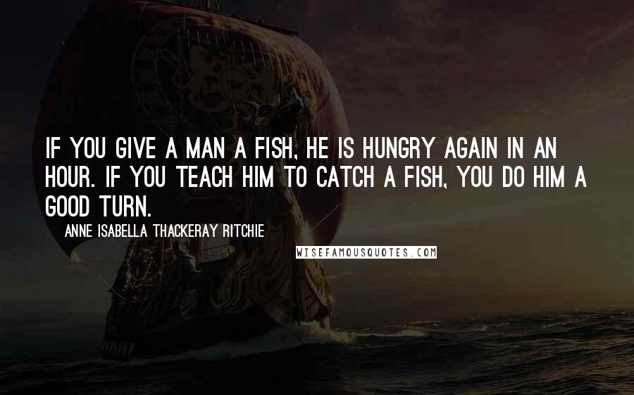 Anne Isabella Thackeray Ritchie Quotes: If you give a man a fish, he is hungry again in an hour. If you teach him to catch a fish, you do him a good turn.