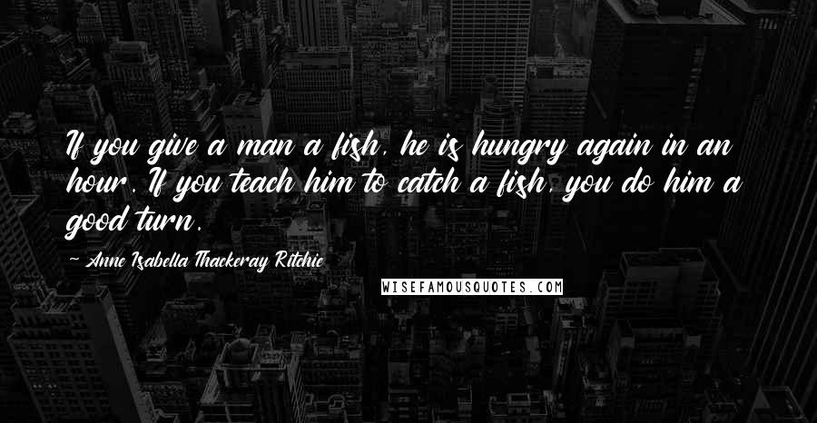 Anne Isabella Thackeray Ritchie Quotes: If you give a man a fish, he is hungry again in an hour. If you teach him to catch a fish, you do him a good turn.