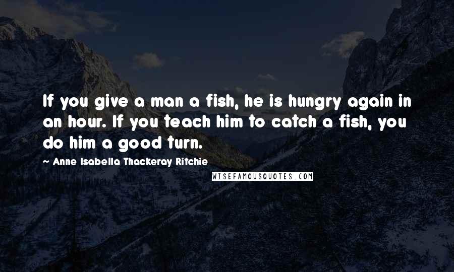 Anne Isabella Thackeray Ritchie Quotes: If you give a man a fish, he is hungry again in an hour. If you teach him to catch a fish, you do him a good turn.