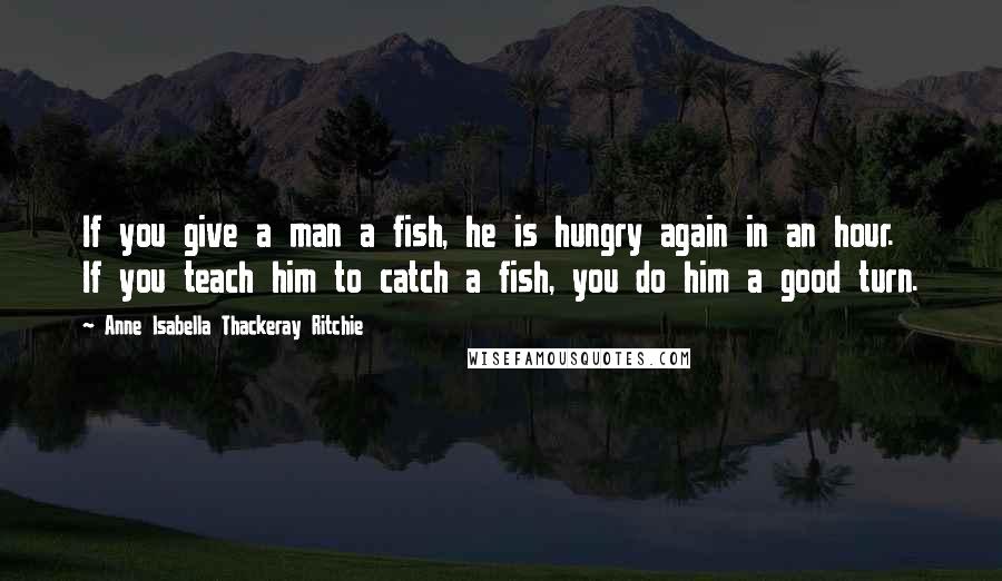 Anne Isabella Thackeray Ritchie Quotes: If you give a man a fish, he is hungry again in an hour. If you teach him to catch a fish, you do him a good turn.