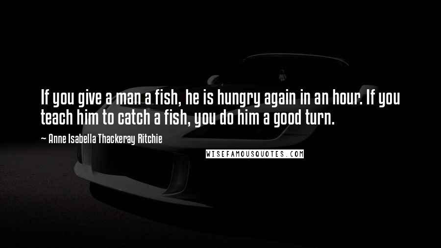 Anne Isabella Thackeray Ritchie Quotes: If you give a man a fish, he is hungry again in an hour. If you teach him to catch a fish, you do him a good turn.