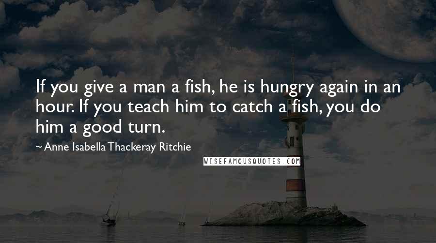 Anne Isabella Thackeray Ritchie Quotes: If you give a man a fish, he is hungry again in an hour. If you teach him to catch a fish, you do him a good turn.