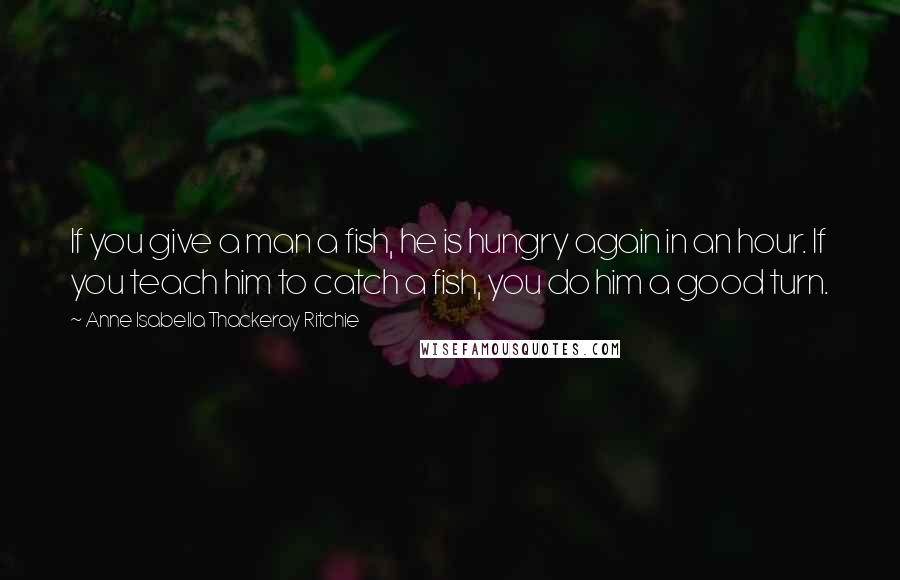 Anne Isabella Thackeray Ritchie Quotes: If you give a man a fish, he is hungry again in an hour. If you teach him to catch a fish, you do him a good turn.