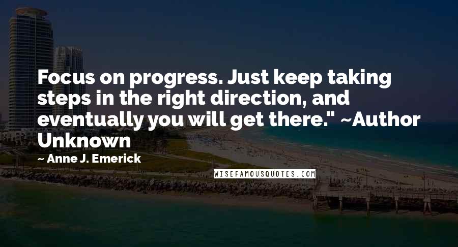 Anne J. Emerick Quotes: Focus on progress. Just keep taking steps in the right direction, and eventually you will get there." ~Author Unknown