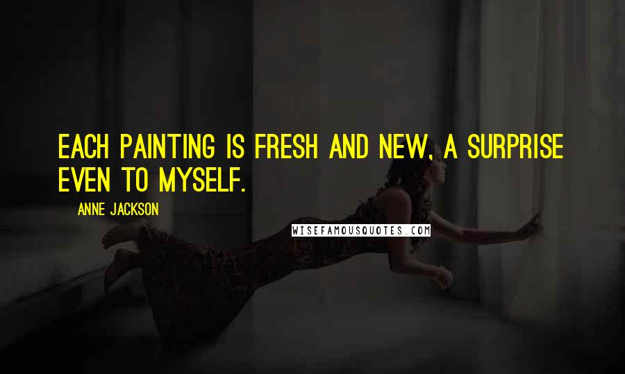 Anne Jackson Quotes: Each painting is fresh and new, a surprise even to myself.
